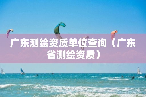 广东测绘资质单位查询（广东省测绘资质）