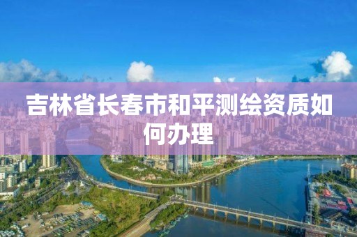 吉林省长春市和平测绘资质如何办理