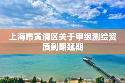 上海市黄浦区关于甲级测绘资质到期延期