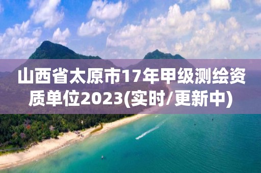 山西省太原市17年甲级测绘资质单位2023(实时/更新中)