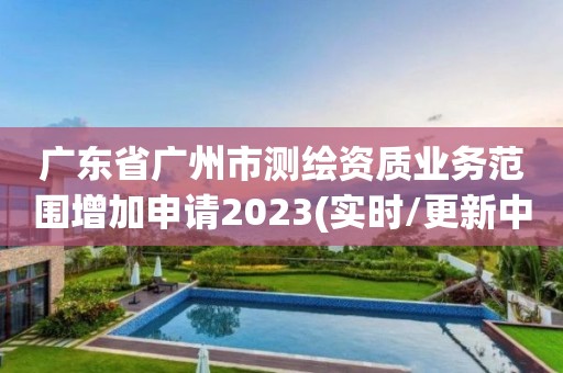 广东省广州市测绘资质业务范围增加申请2023(实时/更新中)