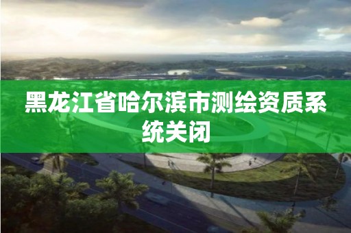 黑龙江省哈尔滨市测绘资质系统关闭