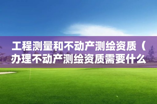 工程测量和不动产测绘资质（办理不动产测绘资质需要什么条件）