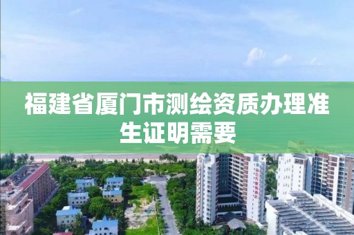 福建省厦门市测绘资质办理准生证明需要