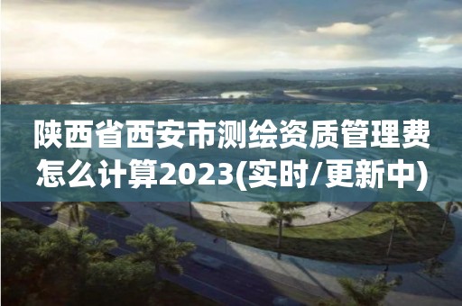 陕西省西安市测绘资质管理费怎么计算2023(实时/更新中)