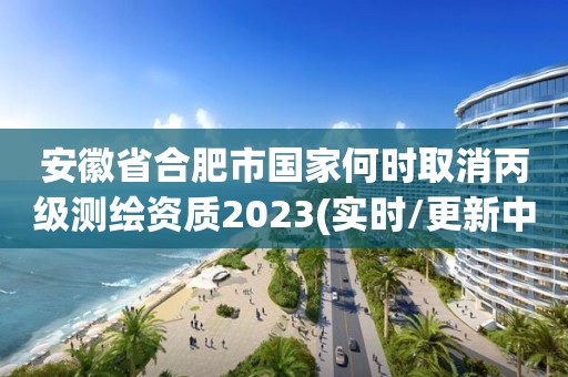 安徽省合肥市国家何时取消丙级测绘资质2023(实时/更新中)