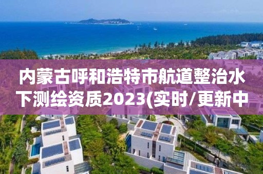 内蒙古呼和浩特市航道整治水下测绘资质2023(实时/更新中)