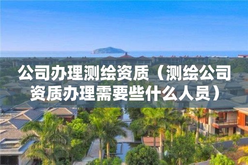 公司办理测绘资质（测绘公司资质办理需要些什么人员）