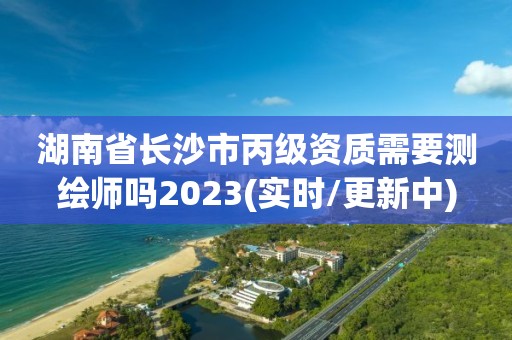 湖南省长沙市丙级资质需要测绘师吗2023(实时/更新中)