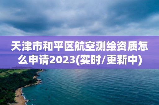 天津市和平区航空测绘资质怎么申请2023(实时/更新中)