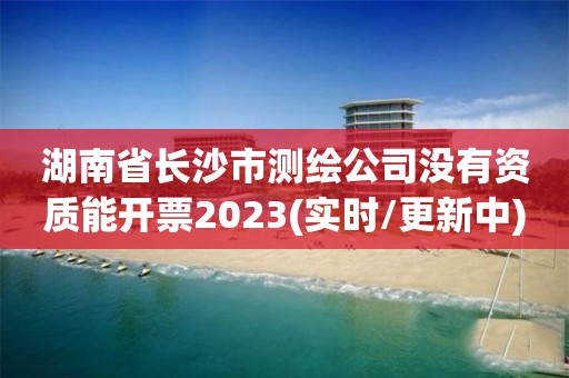 湖南省长沙市测绘公司没有资质能开票2023(实时/更新中)