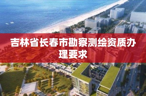 吉林省长春市勘察测绘资质办理要求