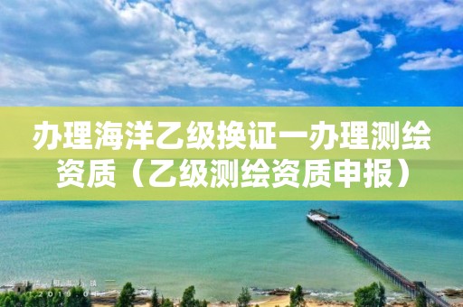 办理海洋乙级换证一办理测绘资质（乙级测绘资质申报）