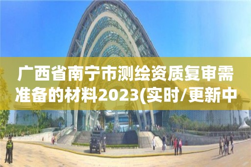 广西省南宁市测绘资质复审需准备的材料2023(实时/更新中)