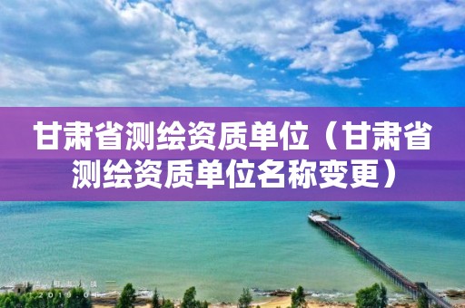 甘肃省测绘资质单位（甘肃省测绘资质单位名称变更）