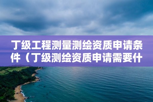 丁级工程测量测绘资质申请条件（丁级测绘资质申请需要什么条件）