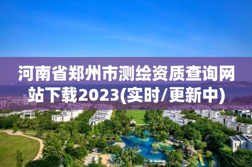 河南省郑州市测绘资质查询网站下载2023(实时/更新中)