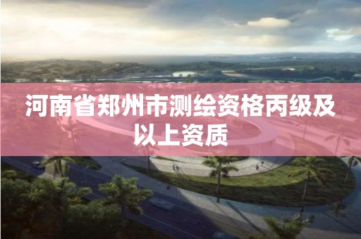 河南省郑州市测绘资格丙级及以上资质