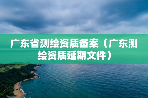 广东省测绘资质备案（广东测绘资质延期文件）