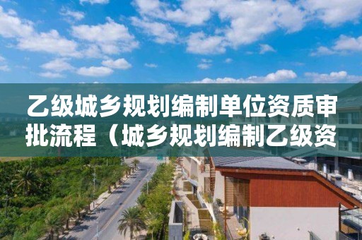 乙级城乡规划编制单位资质审批流程（城乡规划编制乙级资质名单）