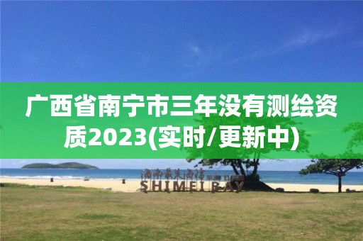 广西省南宁市三年没有测绘资质2023(实时/更新中)