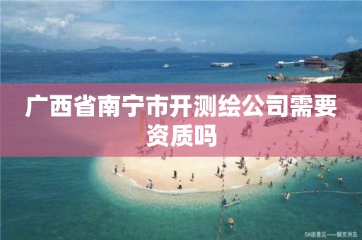 广西省南宁市开测绘公司需要资质吗