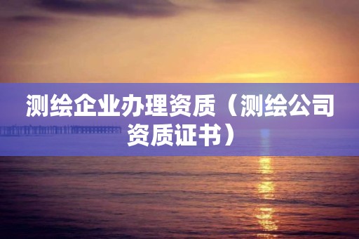 测绘企业办理资质（测绘公司资质证书）