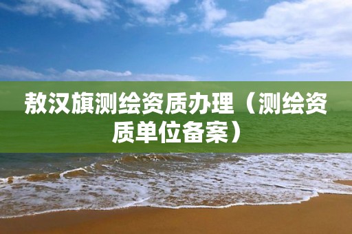 敖汉旗测绘资质办理（测绘资质单位备案）