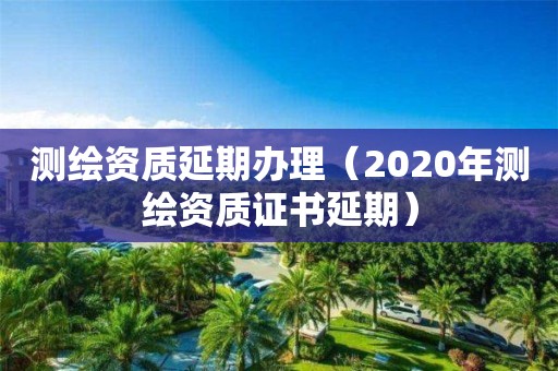 测绘资质延期办理（2020年测绘资质证书延期）