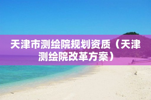 天津市测绘院规划资质（天津测绘院改革方案）