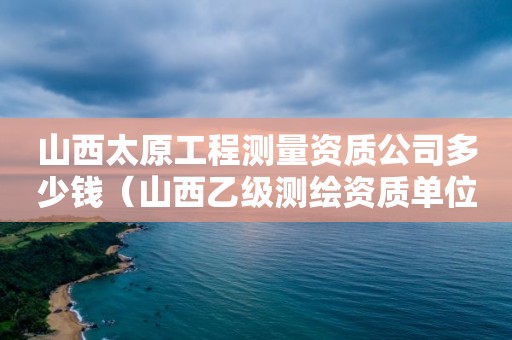 山西太原工程测量资质公司多少钱（山西乙级测绘资质单位）