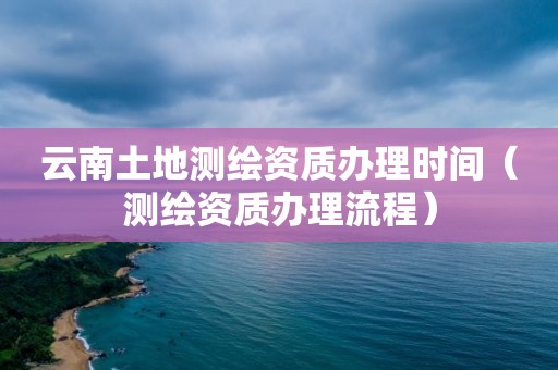 云南土地测绘资质办理时间（测绘资质办理流程）