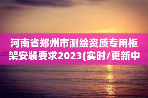 河南省郑州市测绘资质专用柜架安装要求2023(实时/更新中)