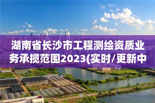 湖南省长沙市工程测绘资质业务承揽范围2023(实时/更新中)