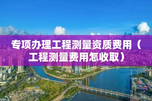 专项办理工程测量资质费用（工程测量费用怎收取）