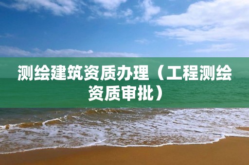 测绘建筑资质办理（工程测绘资质审批）