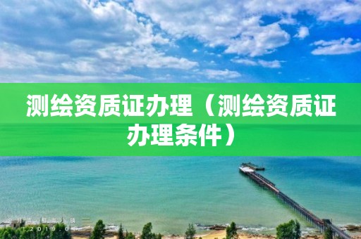 测绘资质证办理（测绘资质证办理条件）