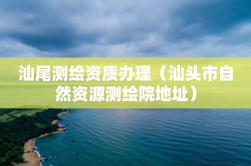 汕尾测绘资质办理（汕头市自然资源测绘院地址）