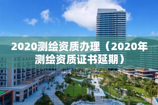 2020测绘资质办理（2020年测绘资质证书延期）