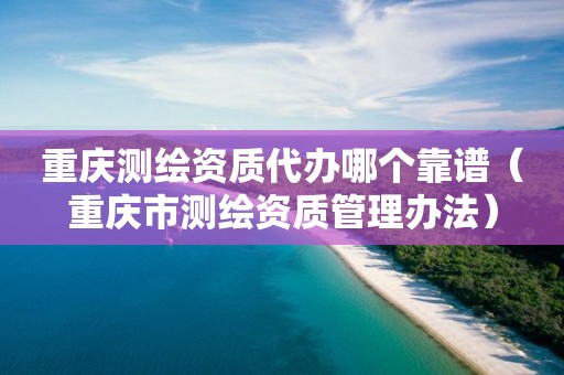 重庆测绘资质代办哪个靠谱（重庆市测绘资质管理办法）