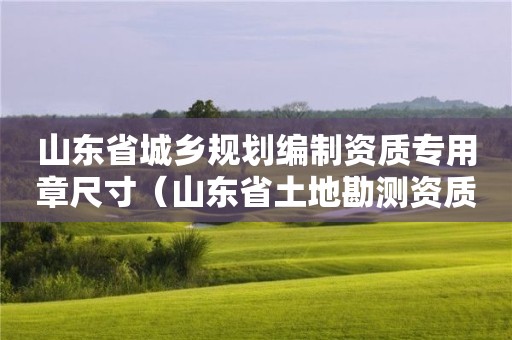 山东省城乡规划编制资质专用章尺寸（山东省土地勘测资质专用章）