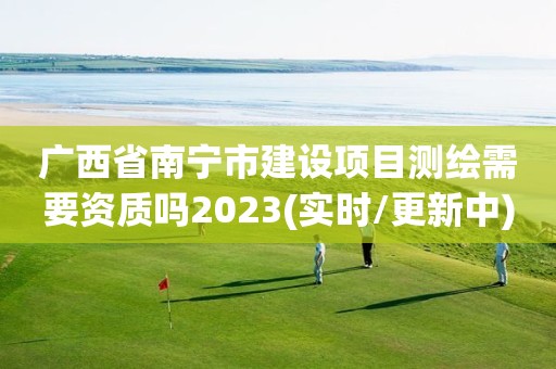 广西省南宁市建设项目测绘需要资质吗2023(实时/更新中)