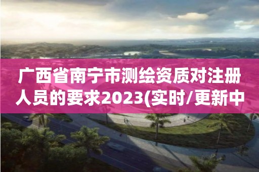 广西省南宁市测绘资质对注册人员的要求2023(实时/更新中)