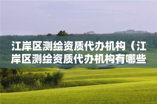 江岸区测绘资质代办机构（江岸区测绘资质代办机构有哪些）