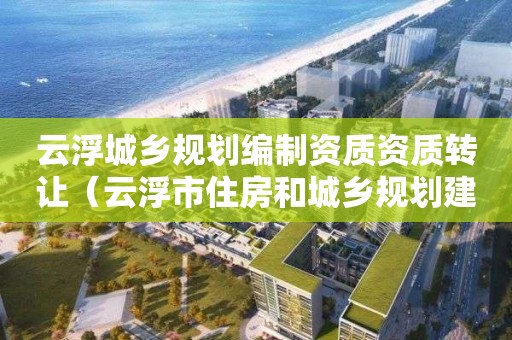 云浮城乡规划编制资质资质转让（云浮市住房和城乡规划建设局）