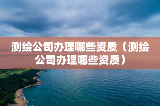 测绘公司办理哪些资质（测绘公司办理哪些资质）