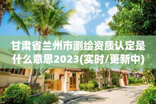 甘肃省兰州市测绘资质认定是什么意思2023(实时/更新中)