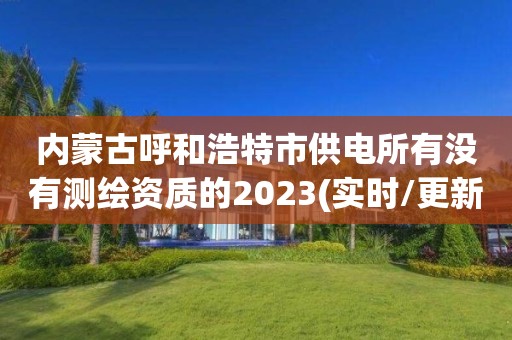 内蒙古呼和浩特市供电所有没有测绘资质的2023(实时/更新中)