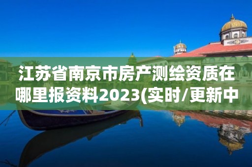 江苏省南京市房产测绘资质在哪里报资料2023(实时/更新中)