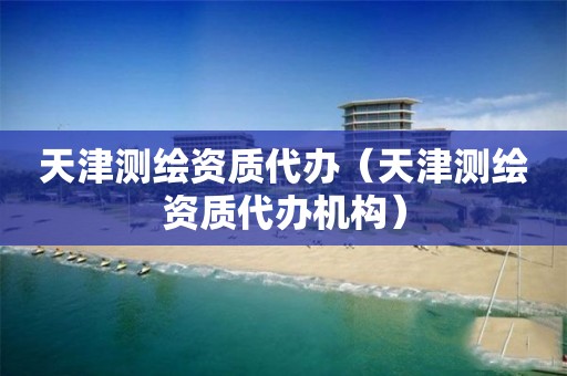 天津测绘资质代办（天津测绘资质代办机构）